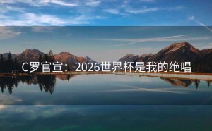 C罗官宣：2026世界杯是我的绝唱
