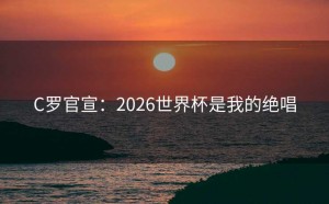 C罗官宣：2026世界杯是我的绝唱