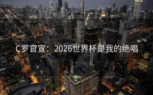 C罗官宣：2026世界杯是我的绝唱