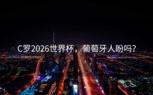 C罗2026世界杯，葡萄牙人盼吗？