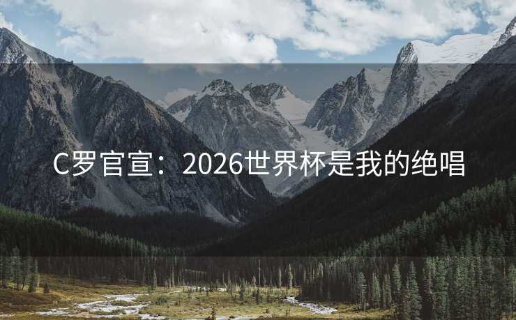 C罗官宣:2026世界杯是我的绝唱 C罗官宣:2026世界杯是我的绝唱