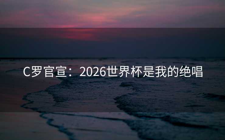 C罗官宣:2026世界杯是我的绝唱 C罗官宣:2026世界杯是我的绝唱