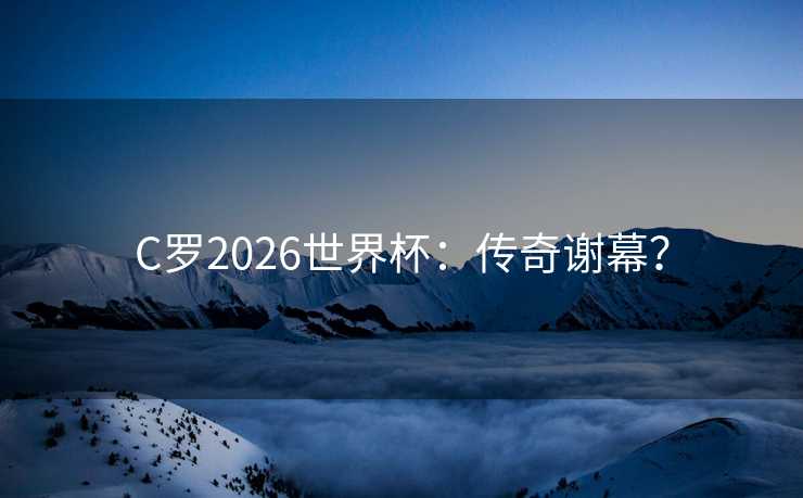 C罗2026世界杯：传奇谢幕？