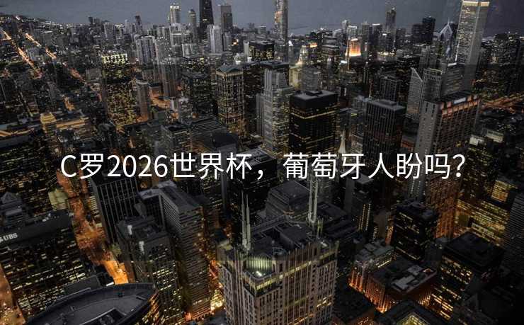 C罗2026世界杯，葡萄牙人盼吗？