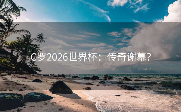 C罗2026世界杯:传奇谢幕? C罗2026世界杯:传奇谢幕?