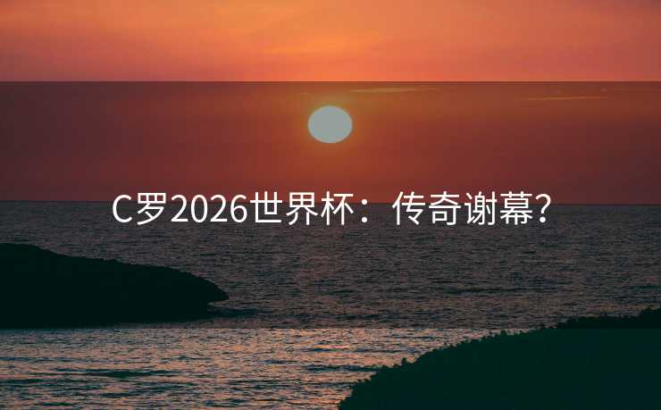 C罗2026世界杯:传奇谢幕? C罗2026世界杯:传奇谢幕?