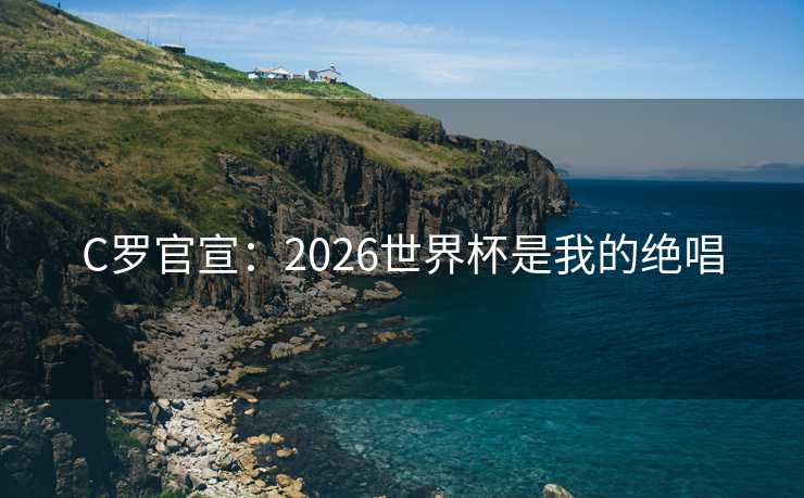 C罗官宣：2026世界杯是我的绝唱