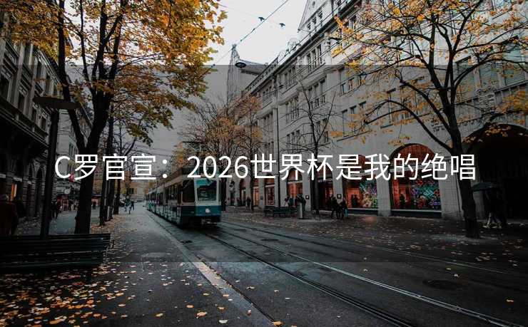 C罗官宣：2026世界杯是我的绝唱