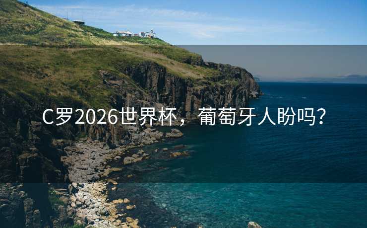 C罗2026世界杯，葡萄牙人盼吗？